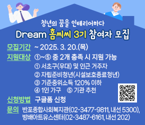  ○ Dream 홈씨씨 3기 참여자 모집 
  - 모집기간 : ~ 2025. 3. 20.(목)
  - 지원대상 : ①~⑤ 중 2개 충족 시 지원 가능
    ① 서초구(우대) 및 인근 거주자
    ② 자립준비청년(시설보호종료청년)
    ③ 기준중위소득 120% 이하
    ④ 1인 가구
    ⑤ 기관 추천
  - 신청방법 : 구글폼 신청   
  - 문    의 : 반포종합사회복지관(02-3477-9811, 내선 5300),
               방배아트유스센터(02-3487-6161, 내선 202)