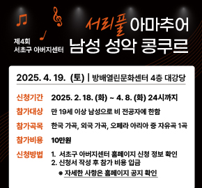 < 서초구 아버지센터 ‘제4회 서리풀 아마추어 남성 성악 콩쿠르’ 신청 안내>

○ 일    시 : 2025. 4. 19.(토)
○ 장    소 : 방배열린문화센터 4층 대강당 (서초구 방배로 173)
○ 참가신청 기간 : 2025. 2. 18.(화) ~ 4. 8.(화) 24시까지
○ 참가대상 : 만 19세 이상 남성으로 비 전공자에 한함
○ 참가곡목 : 한국 가곡, 외국 가곡, 오페라 아리아 중 자유곡 1곡
○ 참가비용 : 10만원
○ 신청방법
   1. 서초구 아버지센터 홈페이지 신청 정보 확인
   2. 신청서 작성 후 참가 비용 입금
      ※ 자세한 사항은 홈페이지 공지 확인
○ 문   의 : 서초구 아버지센터 (☎02-2155-8399, 8400)