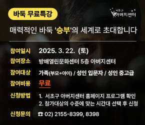 < 서초구 아버지센터 ‘바둑 무료특강’ 개최 >

○ 참여일시 : 2025. 3. 22.(토)
○ 참여장소 : 방배열린문화센터 5층 아버지센터
○ 참여대상 : 가족(부모+아이) / 성인 입문자 / 성인 중고급
○ 참여비용 : 무료
○ 신청방법 1. 서초구 아버지센터 홈페이지 프로그램 확인
            2. 참가대상의 수준에 맞는 시간대 선택 후 신청
○ 신청문의 : ☎02-2155-8399, 8398(서초구 아버지센터)