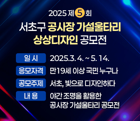   
 󰏚 공모전 내용
  ○ 공모전명 : 2025 제5회 서초구 공사장 가설울타리 상상디자인 공모전
  ○ 일    시 : 2025.3. 4. ~ 5. 14. 
  ○ 응모자격 : 만19세 이상 국민 누구나
  ○ 공모주제 : 서초, 빛으로 디자인하다    
  ○ 내   용 : 야간 조명을 활용한 공사장 가설울타리 공모전
