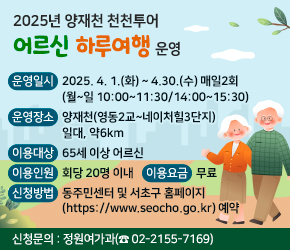  
 운영일시 : 2025. 4. 1.(화) ~ 4.30.(수) 매일2회(월~일 10:00~11:30/14:00~15:30)
 운영장소 : 양재천(영동2교~네이처힐3단지) 일대, 약6km
 이용대상 : 65세 이상 어르신
 이용인원 : 회당 20명 이내
 이용요금 : 무료
 신청방법 : 동주민센터 및 서초구 홈페이지(https://www.seocho.go.kr) 예약
 신청문의 : 정원여가과(☎ 02-2155-7169)
