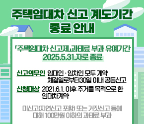 -「주택임대차 신고제」과태료 부과 유예기간 2025.5.31.자로 종료 -
- 신고의무인: 임대인ˑ임차인 모두 계약 체결일로부터 30일 이내 공동신고
- 신청대상: 2021.6.1. 이후 주거를 목적으로 한 임대차계약
- 미신고(지연신고 포함) 또는 거짓신고 등에 대해 100만원 이하의 과태료 부과
