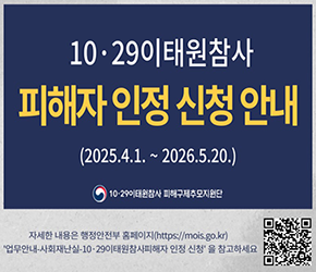 10·29 이태원참사 피해자 인정 신청 안내

(2025.4.1. ~ 2026.5.20.)

10·29이태원참사 피해구제추모지원단

자세한 내용은 행정안전부 홈페이지( https://mois.go.kr)

업무안내-사회재난실-10·29이태원참사피해자 인정신청을 참고하세요

QR코드 이미지