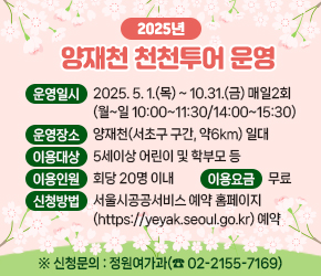  
 운영일시 : 2025. 5. 1.(목) ~ 10.31.(금) 매일2회(월~일 10:00~11:30/14:00~15:30)
 운영장소 : 양재천(서초구 구간,  약6km) 일대
 이용대상 : 5세이상 어린이 및 학부모 등
 이용인원 : 회당 20명 이내
 이용요금 : 무료
 신청방법 : 서울시공공서비스 예약 홈페이지(https://yeyak.seoul.go.kr) 예약
 신청문의 : 정원여가과(☎ 02-2155-7169)
