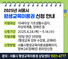  <2025년 서울시 평생교육이용권 신청 안내>
 ㅇ 지원대상 : 19세이상 기초생활수급자, 차상위계층, 장애인 등   
 ㅇ 신청기간 : 2025.4.24.(목) ~ 5.14.(수)
 ㅇ 지원내용 : 1인당 연간 35만원(평생교육 강좌 수강료, 교재비) 
 ㅇ 신청방법 : 서울시평생교육이용권홈페이지, 정부24(장애인) 온라인신청 
 ㅇ 신청문의 : 서울시 평생교육이용권 상담센터 1551-4777 