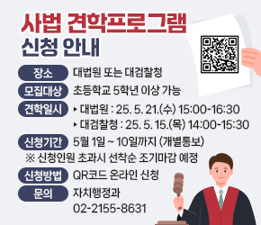  - 장소 : 대법원 또는 대검찰청
 - 모집대상 : 초등학교 5학년 이상 가능
 - 견학일시 
 ‣대법원 : 25. 5. 21.(수) 15:00-16:30
 ‣대검찰청 : 25. 5. 15.(목) 14:00-15:30 
 - 신청 기간 : 5월 1일 ~ 10일까지 (개별통보)
   ※신청인원 초과시 선착순 조기마감 예정
 - 신청방법 : QR코드 온라인 신청 

 - 문의 : 자치행정과 02-2155-8631
 - URL 링크 주소 : https://www.seocho.go.kr/site/seocho/ex/bbs/View.do?pageIndex=1&pageUnit=10&cbIdx=57&searchMedia=&bcIdx=400370&searchCondition=subCont&searchKeyword=