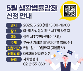  - 일시 : 2025. 5. 20.(화) 15:00~16:00
 - 장소 : 아·태 사법정의 허브 서초역 라운지
 - 대상 : 성인 서초구민(선착순 15명)
 - 주제 : 부동산 거래할 때 알아야 할 법률상식 
 - 신청 기간 : 5월 1일 ~ 10일까지 (개별통보)
 - 신청방법 : QR코드 온라인 신청 
 - 문의 : 자치행정과 02)2155-8631
 - URL 링크 주소 : https://www.seocho.go.kr/site/seocho/ex/bbs/View.do?pageIndex=1&pageUnit=10&cbIdx=57&searchMedia=&bcIdx=400374&searchCondition=subCont&searchKeyword=