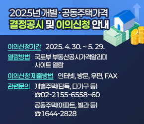  

 2025년 개별․공동주택가격 결정공시 및 이의신청 안내
 ◇ 이의신청기간 : 2025. 4. 30. ~ 5. 29.
 ◇ 열람방법 : 국토부 부동산공시가격알리미 사이트 열람
 ◇ 이의신청 제출방법 : 인터넷, 방문, 우편, fax
   - 개별주택(단독, 다가구 등) 관련문의 ☎02-2155-6558~60
   - 공동주택(아파트, 빌라 등) 관련문의 ☎1644-2828