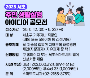  ㅇ 접수기간 : ’25. 5. 12. (월) ~ 5. 22.(목)
 ㅇ 대    상 : 서초구 거주자나 직장인(개인 또는 5인이하 팀 신청가능)
 ㅇ 공모과제 : AI 기술을 접목한 지역문제 해결방안 제안(지정과제), 자유과제 중 택 1
 ㅇ 신청방법 : 구 홈페이지 또는 서초스마트시티 앱에 신청서등 제출
 ㅇ 시상(부상) : 대상 1건(3,000코인), 최우수상 1건(2,000코인), 우수상 3건(1,000코인)
 ㅇ 문    의 : 스마트도시과 (02-2155-8759)