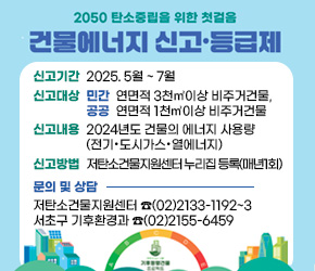 - 신고기간 : 2025. 5월 ~ 7월
- 신고대상 : (민간)연면적 3천㎡이상 비주거건물, (공공)연면적 1천㎡이상 비주거건물
- 신고내용 : 2024년도 건물의 에너지 사용량(전기·도시가스·열에너지)
- 신고주체 : 건물주 또는 건물관리자
- 신고방법 : 저탄소건물지원센터 누리집 등록(매년1회)
- 문의 및 상담 : 저탄소건물지원센터 ☎(02)2133-1192~3
                 서초구 기후환경과 ☎(02)2155-6459          
