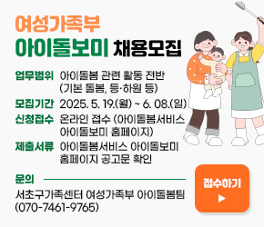 ○「여성가족부 아이돌보미 채용모집」
▶ 업무범위 : 아이돌봄 관련 활동 전반(기본 돌봄, 등‧하원 등)
▶ 모집기간 : 2025. 5. 19.(월) ~ 6. 08.(일)
▶ 신청접수 : 온라인 접수(아이돌봄서비스 아이돌보미 홈페이지)
▶ 제출서류 : 아이돌봄서비스 아이돌보미 홈페이지 공고문 확인
▶ 문    의 : 서초구가족센터 여성가족부 아이돌봄팀(070-7461-9765)









