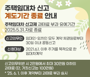 -「주택임대차 신고제」과태료 부과 유예기간 2025.5.31.자로 종료 -
- 신고의무인: 임대인ˑ임차인 모두 계약 체결일로부터 30일 이내 공동신고
- 신청대상: 2021.6.1. 이후 주거를 목적으로 한 임대차계약
- 신고의무위반 시 2만원에서 최대 30만원 이하의 과태료(단, 거짓신고는 100만원)
 * ‘25. 6. 1. 이후 계약부터 과태료 부과 실시 

(빨간색 부분 25. 4. 28.자로 새로 변경된 내용)
