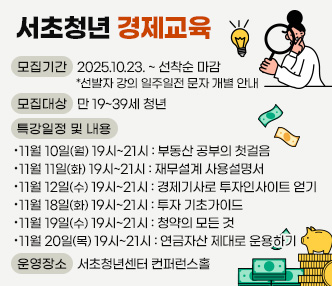 ○ 서초청년 경제교육
 - 모집기간 : 2025.10.23. ~ 선착순 마감  *선발자 강의 일주일전 문자 개별 안내
 - 모집대상 : 만 19~39세 청년 
 - 특강일정 및 내용 
    · 11월 10일(월) 19시~21시 : 부동산 공부의 첫걸음
    · 11월 11일(화) 19시~21시 : 재무설계 사용설명서
    · 11월 12일(수) 19시~21시 : 경제기사로 투자인사이트 얻기
    · 11월 18일(화) 19시~21시 : 투자 기초가이드
    · 11월 19일(수) 19시~21시 : 청약의 모든 것
    · 11월 20일(목) 19시~21시 : 연금자산 제대로 운용하기 
 - 운영장소 : 서초청년센터 컨퍼런스홀