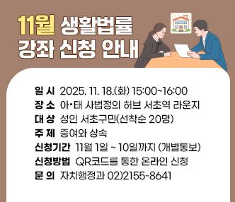  - 일   시 : 2025. 11. 18.(화) 15:00~16:00
 - 장   소 : 아·태 사법정의 허브 서초역 라운지
 - 대   상 : 성인 서초구민(선착순 20명)
 - 주   제 : 증여와 상속 
 - 신청기간 : 11월 1일 ~ 10일까지 (개별통보)
 - 신청방법 : QR코드를 통한 온라인 신청 
 - 문의 : 자치행정과 02)2155-8641                
 - URL 링크 주소 : https://www.seocho.go.kr/site/seocho/ex/bbs/View.do?pageIndex=1&pageUnit=10&cbIdx=57&searchMedia=&bcIdx=405106&searchCondition=subCont&searchKeyword=%EB%B2%95%EB%A5%A0