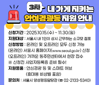 ❍ 신청기간 : 2025.10.15.(수) ~ 11.30.(일)
 ❍ 지원대상 : 서울시 내 1인이 상시 근무하는 소규모 점포
 ❍ 신청방법 : 온라인 및 오프라인 모두 신청 가능
               (온라인) 서울시 홈페이지(www.seoul.go.kr) 신청
               (오프라인) 가까운 동주민센터에서 현장 접수
 ※ 신청전 사업자등록증 준비 필수!
 ❍ 지원물품 : 안심경광 등 및 스마트 허브(휴대용 비상벨 포함)
 ❍ 문의처 : 서울시 양성평등담당관(☎ 02-2133-5340)