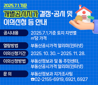 2025.7.1.기준 개별공시지가 결정·공시 및 이의신청 등 안내

  ○ 공시내용 : 2025.7.1.기준 토지 지번별 ㎡당 가격
  ○ 열람방법 : 부동산공시가격 알리미(인터넷)
  ○ 이의신청기간 : 2025. 10. 30. ~ 2025. 11. 28.
  ○ 이의 신청방법 : 부동산정보과 및 동 주민센터, 부동산공시가격 알리미(인터넷)
  ○ 문   의 : 부동산정보과 지가조사팀(☎02-2155-6919, 6921, 6927)