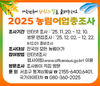 ★ 2025 농림어업총조사 실시 안내 ★

 󰏚 조사기간 : 인터넷 조사 : `25. 11. 20. ~ 12. 10.
              방문 면접조사 : `25. 12. 02. ~ 12. 22. ※12.01: 준비조사
 
 󰏚 조사대상 : 전국의 모든 농림어가
 󰏚 참여방법 : 인터넷조사 : 웹사이트(www.affcensus.go.kr) 이용              방문조사 : 조사원이 직접 방문

 󰏚 조사항목 : 58개(농가·임가), 30개(내·해수면 어가)

 󰏚 문    의 : 서초구 통계상황실 ☎ 2155-6400,6401, 국가데이터처 ☎ 080-360-2025