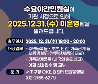  
「수요야간민원실」이 기관 사정으로 인해 
2025.12.31.(수) 미운영됨을 알려드립니다.


  ○ 휴무일시: 2025. 12. 31.(수)  18:00 ~ 20:00
  ○ 대상업무
    - 주민등록등·초본, 인감, 가족관계 등 제증명 발급 (부동산제증명 제외)
   - 가족관계등록 (내국인 혼인신고)
    - 여권 신청접수 및 교부 
  ○ 문의: 서초구청 OK민원센터 민원행정팀(02-2155-6271)
  