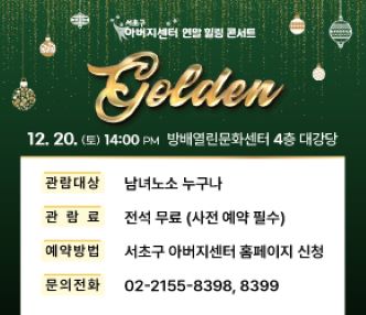 < 2025 서초구 아버지센터 Golden 음악회 개최 >

○ 일    시 : 2025. 12. 20.(토) 14:00
○ 장    소 : 방배열린문화센터 4층 대강당
○ 관람대상 : 남녀노소 누구나
○ 관 람 료 : 전석 무료(사전 예약 필수)
○ 예약방법 : 서초구 아버지센터 홈페이지 (papa-power.com)
○ 문   의 : 서초구 아버지센터 (☎02-2155-8398, 8399)