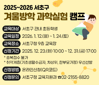  <2025~2026 서초구 겨울방학  「과학실험 캠프」>
 ○ 교육대상: 서초구 관내 초등학생
 ○ 교육일정: 2026. 1. 12.(월) ~ 1. 24.(토)
 ○ 교육장소: 서초구청 9층 교육장
 ○ 신청기간: 2025. 12. 23.(화) 10:00 ~ 12. 31.(금) 17:00
  * 중복접수 불가
  * 취약계층(기초생활수급자, 차상위, 한부모가정) 우선선발
 ○ 신청방법: 온라인신청(QR코드)
 ○ 신청문의: 서초구청 교육지원과  ☎02-2155-8820