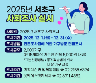 ★ 2025년 서초구 사회조사 실시★
 - 사 업 명 : 2025년 서초구 사회조사 
 - 조사목적 : 구민의 삶의 질, 의식, 가치관을 측정하여 서초구민을 위한 
             맞춤형 정책수립의 기초자료로 활용
 - 조사기간 : 2025. 12. 1.(월) ~ 12. 31.(수)
 - 조사방법 : 전문조사원에 의한 가구방문 면접조사
 - 조사규모 : 2,000가구(만15세이상 가구원 전체 5,000명 내외)
   · 표본선정방법 : 통계적방법에 의해 대상 가구 선정 
 - 조사주관 : 기획예산과 법제통계팀 ☎ 02.2155.6394
 - 조사기관 : ㈜케이스탯리서치 ☎ 02.6911.4882
 
