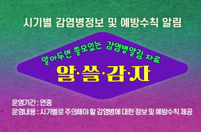 알·쓸·감·자(알아두면 쓸모있는 감염병알림 자료)
  - 시기별 감염병 정보 및 예방수칙 알림

 ○ 운영기간 : 연중
 ○ 운영내용 : 시기별로 주의해야 할 감염병에 대한 정보 및 예방수칙 제공
