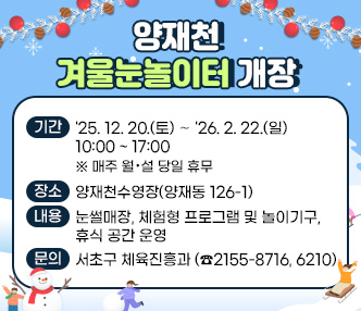 양재천 겨울눈놀이터 개장


❍ 기간 : '25. 12. 20.(토) ∼ '26. 2. 22.(일) 10:00 ~ 17:00
   ※ 매주 월·설 당일 휴무
❍ 장소 : 양재천수영장(양재동 126-1)
❍ 내용 : 눈썰매장, 체험형 프로그램 및 놀이기구, 휴식 공간 운영
❍ 문의 : 서초구 체육진흥과 (☎2155-8716, 6210)

 ※ 배너 클릭하면 서초구 홈페이지 공지사항(내용 바로보기)으로 이동
