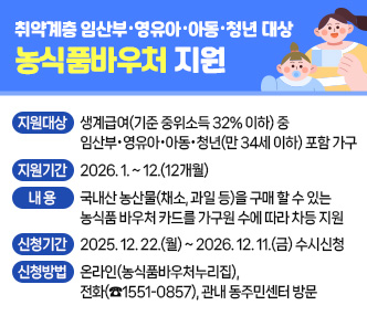- 지원대상 : 생계급여(기준 중위소득 32% 이하) 중 임산부·영유아·
            아동·청년(만 34세 이하) 포함 가구 
- 지원기간 : 2026. 1. ~ 12.(12개월)
-  내용 : 국내산 농산물(채소, 과일 등)을 구매 할 수 있는 농식품 바우처 카드를 가구원 수에 따라 차등 지원
- 신청기간 : 2025. 12. 22.(월) ~ 2026. 12. 11.(금) 수시신청
- 신청방법 : 온라인(농식품바우처누리집),전화(☎1551-0857),관내 동주민센터 방문 