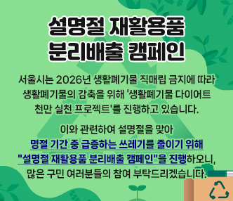 서울시는 2026년 생활폐기물 직매립 금지에 따라 생활폐기물의 감축을 위해 ‘생활폐기물 다이어트 천만 실천 프로젝트'를 진행하고 있습니다.
이와 관련하여 설명절을 맞아 명절 기간 중 급증하는 쓰레기를 줄이기 위해 "설명절 재활용품 분리배출 캠페인"을 진행하오니, 많은 구민 여러분들의 참여 부탁드리겠습니다.