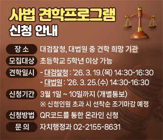 
본  문
 - 장    소 : 대검찰청, 대법원 중 견학 희망 기관
 - 모집대상 : 초등학교 5학년 이상 가능
 - 견학일시 
 ‣대검찰청 : ’26. 3. 19.(목) 14:30-16:30 
 ‣대 법 원 : ’26. 3. 25.(수) 14:30-16:30
 - 신청기간 : 3월 1일 ~ 10일까지 (개별통보)
  ※ 신청인원 초과 시 선착순 조기마감 예정
 - 신청방법 : QR코드를 통한 온라인 신청 
 - 문    의 : 자치행정과 02-2155-8631