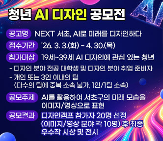 󰏚 사업 내용
  ○ 공 고 명 : NEXT 서초, AI로 미래를 디자인하다 
  ○ 접수기간 : '26. 3. 3.(화) ~ 4. 30.(목) 
  ○ 참가대상 : 19세~39세 AI 디자인에 관심 있는 청년
     - 디자인 분야 전공 대학생 및 디자인 분야 취업 준비자      
     - 개인 또는 3인 이내의 팀(다수의 팀에 중복 소속 불가, 1인/1팀 소속)
  ○ 공모주제 : AI를 활용하여 서초구의 미래 모습을 이미지/영상으로 표현
  ○ 공모결과 : 디자인캠프 참가자 20명 선정(이미지/영상 분야 각 10명) 후
                최종 우수작 시상 및 전시
