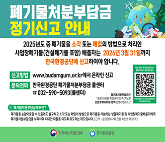 2025년도 중 폐기물을 소각 또는 매립의 방법으로 처리한 사업장폐기물(건설폐기물 포함) 배출자는
2026년 3월 31일까지 한국환경공단에 신고하여야 합니다.

신고방법 www.budamgum.or.kr에서 온라인 신고
문의전화 한국환경공단 폐기물처분부담금 콜센터
032-590-5093(콜센터)

폐기물처분부담금제도란?
폐기물을 순환이용할 수 있음에도 불구하고 소각 또는 매립의 방법으로 폐기물을 처분하는 생활폐기물 및 사업장폐기물배출자에게 폐기물처분부담금을 부과하여 최대한 재활용 되도록 유도하는 제도입니다
[근거 : 순환경제사회 전환 촉진법 제36조]

기후에너지환경부 한국환경공단