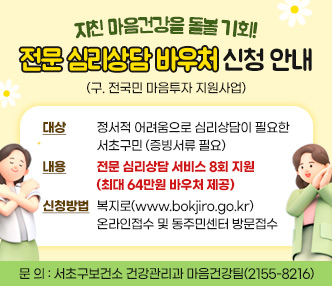 대    상 : 정서적 어려움으로 심리상담이 필요한 서초구민(증빙서류 필요)
 내    용 : 전문 심리상담 서비스 8회 지원(최대 64만원 바우처 제공)
 신청방법 : 복지로(www.bokjiro.go.kr) 온라인접수 및 동주민센터 방문접수
 문    의 : 서초구보건소 건강관리과 마음건강팀(2155-8216)