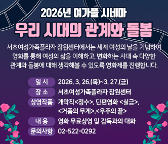 2026년 여가플 시네마 <우리 시대의 관계와 돌봄>

서초여성가족플라자 잠원센터에서는 세계 여성의 날을 기념하여 영화를 통해 여성의 삶을 이해하고, 변화하는 시대 속 다양한 관계와 돌봄에 대해 생각해볼 수 있도록 영화제를 진행합니다.
 
- 일시 : 2026. 3. 26.(목)~3. 27.(금) 
- 장소 : 서초여성가족플라자 잠원센터
- 상영작품 : 개막작<정수>, 단편영화 <실금>,<거품의 무게>,<우주의 끝>
- 내용 : 영화 무료상영 및 감독과의 대화
- 문의사항 :  02-522-0292