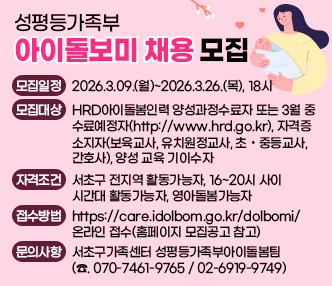○ 성평등가족부 아이돌보미 채용 모집
▶ 모집일정 : 2026.3.09.(월)~2026.3.26.(목), 18시
▶ 모집대상 : HRD아이돌봄인력 양성과정수료자 또는 3월 중 수료예정자(http://www.hrd.go.kr), 
            자격증소지자(보육교사, 유치원정교사, 초·중등교사, 간호사), 양성 교육 기이수자
▶ 자격조건 : 서초구 전지역 활동가능자, 16~20시 사이 시간대 활동가능자, 영아돌봄가능자 
▶ 접수방법 : https://care.idolbom.go.kr/dolbomi/ 온라인 접수(홈페이지 모집공고 참고)
▶ 문의사항 : 서초구가족센터 성평등가족부아이돌봄팀(☎. 070-7461-9765 / 02-6919-9749)