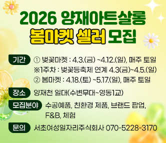  0 기 간 
     ① 벚꽃마켓 : 4.3.(금) ~4.12.(일), 매주 토일  
         ※1주차 : 벚꽃등축제 연계 4.3(금)~4.5.(일)
     ② 봄마켓 : 4.18.(토) ~5.17.(일), 매주 토일  
  - 장 소 : 양재천 일대(수변무대~영동1교)
 0 모집분야: 수공예품, 친환경 제품, 브랜드 팝업, F&B, 체험
 0 문    의: 서초여성일자리주식회사 070-5228-3170