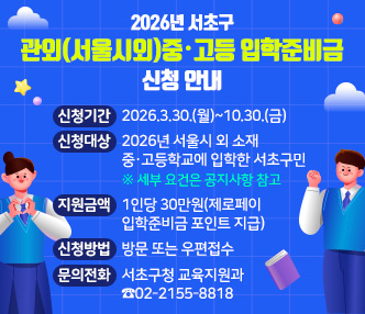 ‧신청기간 : 2026.3.30.(월)~10.30.(금) 
 ‧신청대상 : 2026년 서울시 외 소재 중·고등학교에 입학한 서초구민
   ※ 세부 요건은 공지사항 참고
 ‧지원금액 : 1인당 30만원(제로페이 입학준비금 포인트 지급)
 ‧신청방법 : 방문 또는 우편접수 
 ‧문의전화 : 서초구청 교육지원과 ☎02-2155-8818