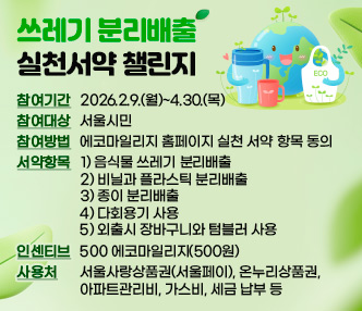 쓰레기 분리배출 실천서약 챌린지

참여기간 : 2026.2.9.(월)~4.30.(목)

참여대상 : 서울시민

참여방법 : 에코마일리지 홈페이지 실천 서약 항목 동의

서약항목 : 1) 음식물 쓰레기 분리배출

2) 비닐과 플라스틱 분리배출

3) 종이 분리배출

4) 다회용기 사용

5) 외출시 장바구니와 텀블러 사용

인센티브 : 500 에코마일리지(500원)

사용처 : 서울사랑상품권(서울페이), 온누리상품권, 아파트관리비, 가스비, 세금 납부 등