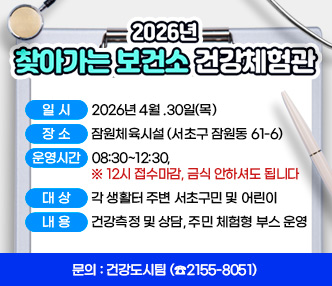  < 2026년 찾아가는 보건소 건강체험관 >

❍ 일   시 : 2026년 4월 30일(목)
❍ 장   소 : 잠원체육시설 (서초구 잠원동 61-6)
❍ 운영시간 :  08:30~12:30,   ※ 12시 접수마감, 금식 안하셔도 됩니다
❍ 대   상 : 각 생활터 주변 서초구민 및 어린이
❍ 내   용 : 건강측정 및 상담, 주민 체험형 부스 운영
❍ 문   의 : 건강도시팀 (☎2155-8051)