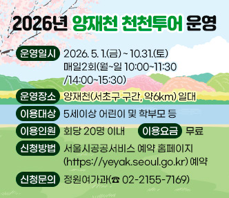  운영일시 : 2026. 5. 1.(금) ~ 10.31.(토) 매일2회(월~일 10:00~11:30/14:00~15:30)
 운영장소 : 양재천(서초구 구간,  약6km) 일대
 이용대상 : 5세이상 어린이 및 학부모 등
 이용인원 : 회당 20명 이내
 이용요금 : 무료
 신청방법 : 서울시공공서비스 예약 홈페이지(https://yeyak.seoul.go.kr) 예약
 신청문의 : 정원여가과(☎ 02-2155-7169)