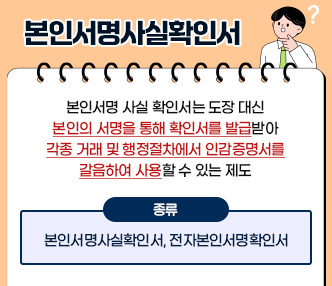  ▢ 개요
  ○ 본인서명 사실 확인서는 도장 대신 본인의 서명을 통해 확인서를 발급받아 
     각종 거래 및 행정절차에서 인감증명서를 갈음하여 사용할 수 있는 제도
  ○ 종류 : 본인서명사실확인서, 전자본인서명확인서