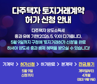    
 [다주택자 토지거래계약 허가 신청 안내]
다주택자 양도소득세 중과 유예 기한(2026. 5. 9.)이 다가옵니다.
5월 9일까지 구청에 '토지거래허가 신청'을 완료하셔야
양도세 중과 배제 혜택을 받으실 수 있습니다 !


가계약 , 허가신청 (5월9일 신청까지), 허가완료, 본계약, 잔금, 등기(계약일부터 4개월 / 최대 9월9일)