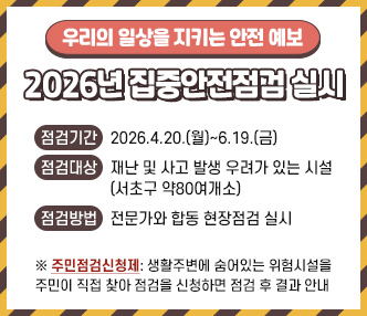  - 우리의 일상을 지키는 안전 예보 - “2026년 집중안전점검 실시”
 점검기간: 2026.4.20.(월)~6.19.(금)
 점검대상: 재난 및 사고 발생 우려가 있는 시설 (서초구 약80여개소)
 점검방법: 전문가와 합동 현장점검 실시
 ※ 주민점검신청제: 생활주변에 숨어있는 위험시설을 주민이 직접 찾아 점검을 신청하면 점검 후 결과 안내 
