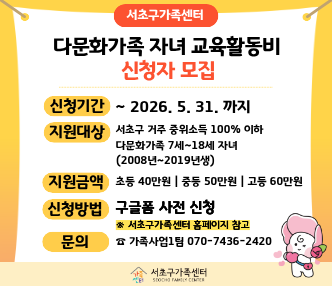 ◎ 서초구가족센터 「다문화가족 자녀 교육활동비 지원사업」 모집 홍보
 ▶ 사전 온라인신청기간 : 2026. 3. 20.~2026. 5. 31.
 ▶ 방문접수기간 : 2026. 6. 1.~2026. 6. 30. (※ 온라인신청 하였더라도 내방 필수)
 ▶ 지원대상 : 서초구 거주 기준중위소득 100% 이하다문화가족의 7~18세 자녀  ※ 교육급여 대상자 제외
 ▶ 신청하시는 분 : 자녀의 부모, 자녀 본인, 3촌 이내 혈족
 ▶ 신청절차
    ① 구글폼 작성
    ② 담당자와 전화 상담 후 서류 준비 
    ③ 가족센터 방문 신청서 작성
 ▶ 접수방법 : https://forms.gle/3dp8Qr1QXf5dUCgK9 (온라인 사전접수 링크)
 ▶ 문의사항 : 서초구가족센터 가족사업1팀 (☎070-7436-2420)