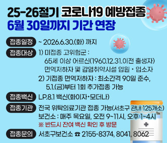 ▶접종일정 : ~ 2026.6.30.(화) 까지 
▶접종대상 : 1) 미접종 고위험군 : 65세 이상 어르신(1960.12.30.이전 출생자)                                 면역저하자 및 감염취약시설 입원·입소자
             2) 기접종 면역저하자 : 최소간격 90일 준수, 5.1.(금)부터 1회 추가접종 가능
▶접종백신 : LP.8.1 백신(화이자·모더나)
▶접종기관 : 전국 위탁의료기관 접종 가능(서초구 관내 125개소)
              보건소 : 매주 목요일, 오전 9~11시, 오후 1~4시             ※ 반드시 잔여 백신 확인 후 방문

▶접종문의 : 서초구보건소 ☎ 2155-8374, 8041, 8062