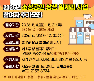 『2026년 소상공인 상생 일자리 사업』참여자 추가모집
1. 접수기간 : 2026. 5. 4.(월) ~ 5. 21.(목) ※주말 및 공휴일 제외
2. 사업기간 : 2026. 6. 1.(월) ~ 12. 30.(수)
3. 모집인원 : 총 1명(상권 브랜딩 매니저)
4. 신청장소 : 서초구청 일자리경제과(양재환승주차장 5층) ※현장 방문 접수
5. 신청서류 : 사업 신청서, 자기소개서, 개인정보 동의서 등
6. 문의사항 : 서초구청 일자리경제과 경제진흥팀 ☎02-2155-8734
  ※ 기타 자세한 내용은 채용공고문을 확인해주시기 바랍니다.