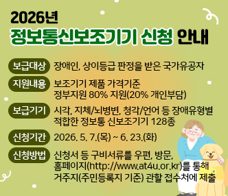 보급대상 : 장애인, 상이등급 판정을 받은 국가유공자 
 지원내용 : 보조기기 제품 가격기준 정부지원 80% 지원(20% 개인부담) 
 보급기기 : 시각, 지체/뇌병변, 청각/언어 등 장애유형별 적합한 정보통           신보조기기 128종
 신청기간 : 2026. 5.  7.(목) ~ 6. 23.(화) 
 신청방법 : 신청서 등 구비서류를 우편, 방문, 홈페이지  (http://www.at4u.or.kr)를 통해 
              거주지(주민등록지 기준) 관할 접수처에 제출