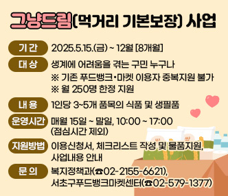 ○ 그냥드림(먹거리 기본보장) 사업
  - 기간 : 2025.5.15.(금) ~ 12월 [8개월] 
  - 대상 : 생계에 어려움을 겪는 구민 누구나
   ※ 기존 푸드뱅크‧마켓 이용자 중복지원 불가
   ※ 월 250명 한정 지원
  - 내용 : 1인당 3~5개 품목의 식품 및 생필품
  - 운영시간 : 매월 15일 ~ 말일, 10:00 ~ 17:00(점심시간 제외)
  - 지원방법 : 이용신청서, 체크리스트 작성 및 물품지원, 사업내용 안내
  - 문의 : 복지정책과(☎02-2155-6621), 서초구푸드뱅크마켓센터(☎02-579-1377)