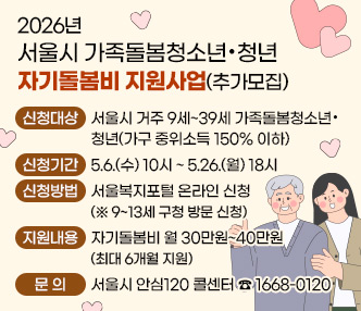 -신청대상 : 서울시 거주 9세~39세 가족돌봄청소년·청년(가구 중위소득 150% 이하)
-신청기간 : 5.6.(수) 10시 ~ 5.26.(월) 18시
-신청방법 : 서울복지포털 온라인 신청 (※ 9~13세 구청  방문 신청)
-지 원 내 용  : 자기돌봄비 월 30만원~40만원 (최대 6개월 지원)
-문     의  : 서울시 안심120 콜센터 ☎ 1668-0120