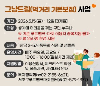 ○ 그냥드림(먹거리 기본보장) 사업
  - 기간 : 2026.5.15.(금) ~ 12월 [8개월] 
  - 대상 : 생계에 어려움을 겪는 구민 누구나
   ※ 기존 푸드뱅크‧마켓 이용자 중복지원 불가
   ※ 월 250명 한정 지원
  - 내용 : 1인당 3~5개 품목의 식품 및 생필품
  - 운영시간 : 매주 목요일, 금요일 / 10:00 ~ 16:00(점심시간 제외)
  - 지원방법 : 이용신청서, 체크리스트 작성 및 물품지원, 사업내용 안내
  - 문의 : 복지정책과(☎02-2155-6621), 서초구푸드뱅크마켓센터(☎02-579-1377)